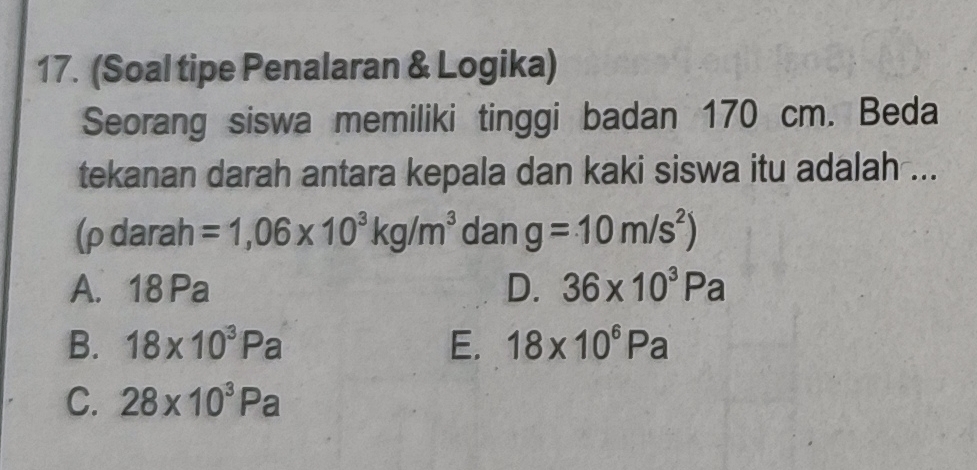 (Soal tipe Penalaran & Logika)
Seorang siswa memiliki tinggi badan 170 cm. Beda
tekanan darah antara kepala dan kaki siswa itu adalah ...
(ρ darah =1,06* 10^3kg/m^3 dan g=10m/s^2)
A. 18 Pa D. 36* 10^3Pa
B. 18* 10^3Pa E. 18* 10^6Pa
C. 28* 10^3Pa