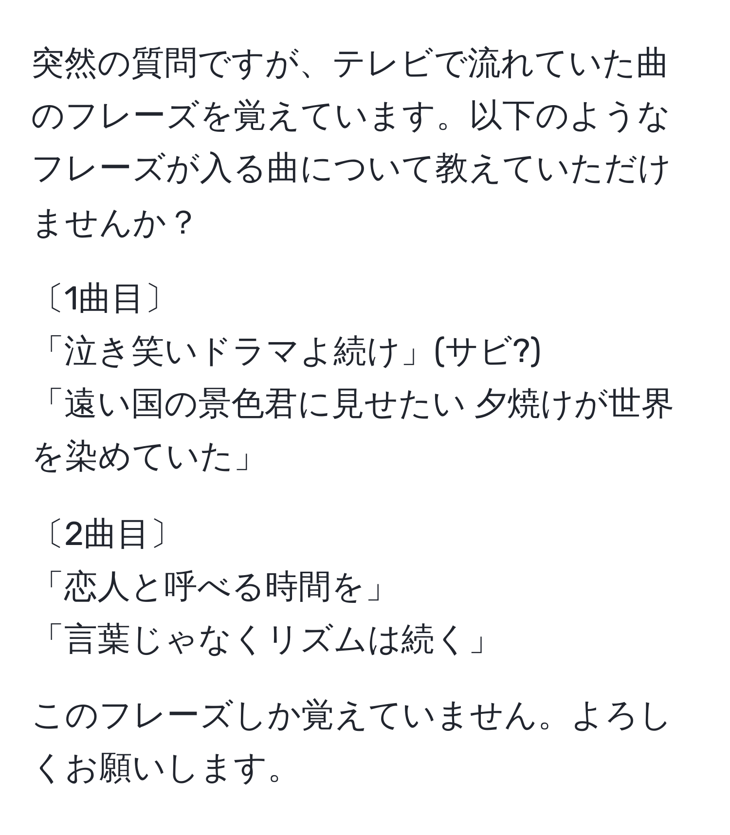 突然の質問ですが、テレビで流れていた曲のフレーズを覚えています。以下のようなフレーズが入る曲について教えていただけませんか？  

〔1曲目〕  
「泣き笑いドラマよ続け」(サビ?)  
「遠い国の景色君に見せたい 夕焼けが世界を染めていた」  

〔2曲目〕  
「恋人と呼べる時間を」  
「言葉じゃなくリズムは続く」  

このフレーズしか覚えていません。よろしくお願いします。