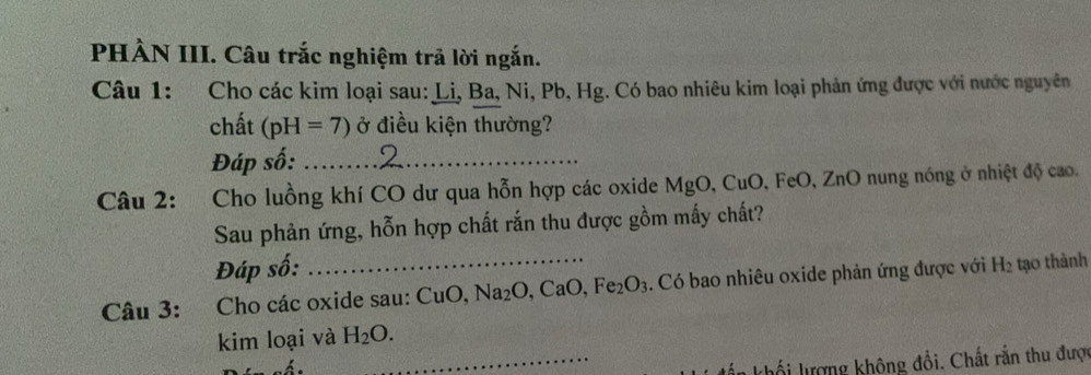 PHÀN III. Câu trắc nghiệm trã lời ngắn. 
Câu 1: Cho các kim loại sau: Li, Ba, Ni, Pb, Hg. Có bao nhiêu kim loại phản ứng được với nước nguyên 
chất (pH=7) ở điều kiện thường? 
Đáp số:_ 
Câu 2: Cho luồng khí CO dư qua hỗn hợp các oxide MgO, CuO, FeO, ZnO nung nóng ở nhiệt độ cao. 
Sau phản ứng, hỗn hợp chất rắn thu được gồm mấy chất? 
Đáp số: 
Câu 3: :Cho các oxide sau: CuO Na_2O, CaO, Fe_2O_3. Có bao nhiêu oxide phản ứng được với H_2 tạo thành 
kim loại và H_2O. 
_khổi lượng không đổi. Chất rắn thu được