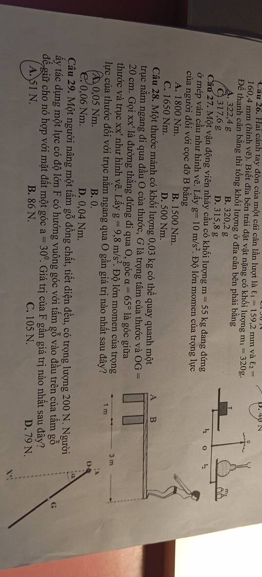 Cầu 26. Hai cánh tay đòn của một cái cân lần lượt là ell _1=159,2r nm và ell _2=
160,4 mm (hình vẽ). Biết đĩa bên trái đặt vật nặng có khối lượng m_1=320g
Để thanh cân bằng thì tổng khối lượng ở đĩa cân bên phải bằng
A. 322,4 g B. 320,2 g
C 317,6 g D. 315,8 g
Câu 27. Một vận động viên nhảy cầu có khối lượng m=55kg đang đứng
ở mép ván cầu như hình vẽ. Lấy g=10m/s^2 *. Độ lớn momen của trọng lực
của người đối với cọc đỡ B bằng
A. 1800 Nm. B. 1500 Nm.
C. 1650 Nm. D. 500 Nm.
Câu 28. Một thước mảnh có khối lượng 0,03 kg có thể quay quanh một
trục nằm ngang đi qua đầu O của thước, G là trọng tâm của thước và OG=
20 cm. Gọi xx' là đường thẳng đứng đi qua O, góc alpha =65° là góc giữa
thước và trục XX' như hình vẽ. Lấy g=9,8m/s^2 Độ lớn momen của trọng
lực của thước đối với trục nằm ngang qua O gần giá trị nào nhất sau đây?
A 0,05 Nm. B. 0. : x
o
C. 0,06 Nm. D. 0,04 Nm.
a
Câu 29. Một người nâng một tấm gỗ đồng chất, tiết diện đều, có trọng lượng 200 N. Người
ấy tác dụng một lực có độ lớn F có hướng vuông góc với tấm gỗ vào đầu trên của tấm gỗ G
để giữ cho nó hợp với mặt đất một góc a=30°. Giá trị của F gần giá trị nào nhất sau đây?
A. 51 N. B. 86 N. C. 105 N. D. 79 N.
X'