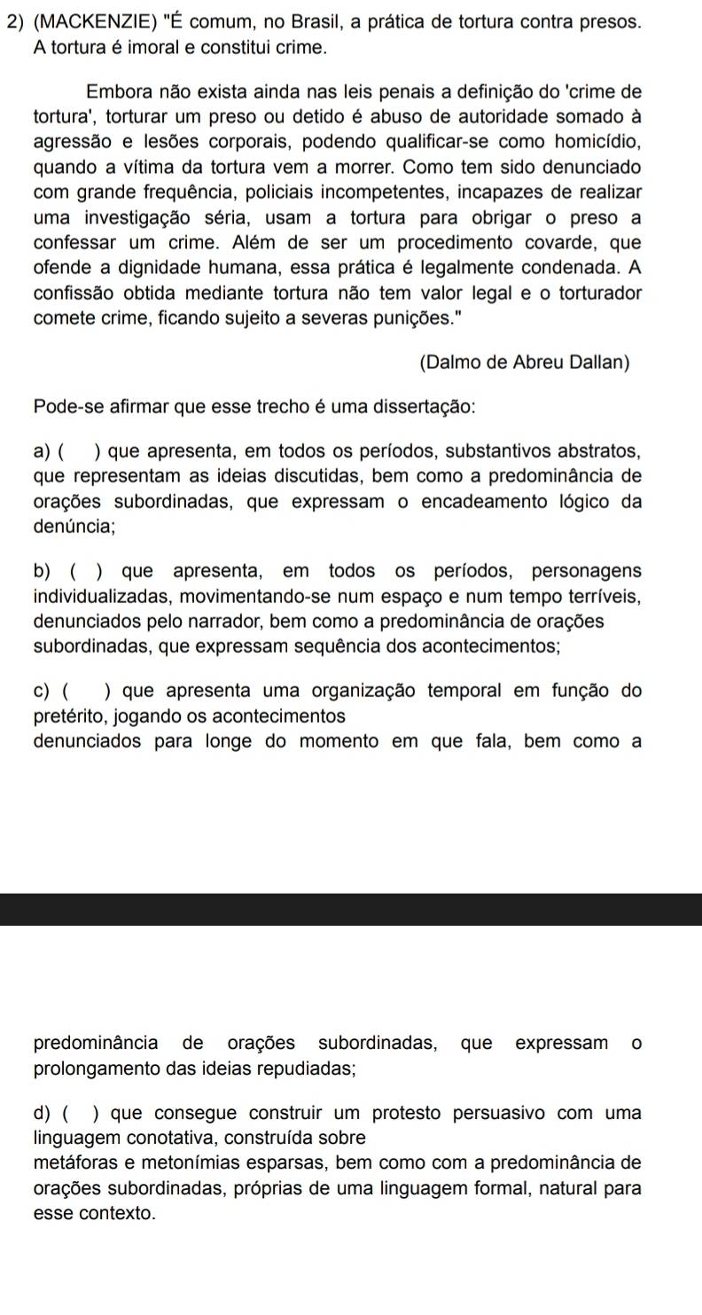 (MACKENZIE) 'É comum, no Brasil, a prática de tortura contra presos.
A tortura é imoral e constitui crime.
Embora não exista ainda nas leis penais a definição do 'crime de
tortura', torturar um preso ou detido é abuso de autoridade somado à
agressão e lesões corporais, podendo qualificar-se como homicídio,
quando a vítima da tortura vem a morrer. Como tem sido denunciado
com grande frequência, policiais incompetentes, incapazes de realizar
uma investigação séria, usam a tortura para obrigar o preso a
confessar um crime. Além de ser um procedimento covarde, que
ofende a dignidade humana, essa prática é legalmente condenada. A
confissão obtida mediante tortura não tem valor legal e o torturador
comete crime, ficando sujeito a severas punições."
(Dalmo de Abreu Dallan)
Pode-se afirmar que esse trecho é uma dissertação:
a) ( ) que apresenta, em todos os períodos, substantivos abstratos,
que representam as ideias discutidas, bem como a predominância de
orações subordinadas, que expressam o encadeamento lógico da
denúncia;
b)  ) que apresenta, em todos os períodos, personagens
individualizadas, movimentando-se num espaço e num tempo terríveis,
denunciados pelo narrador, bem como a predominância de orações
subordinadas, que expressam sequência dos acontecimentos;
c) ( ) que apresenta uma organização temporal em função do
pretérito, jogando os acontecimentos
denunciados para longe do momento em que fala, bem como a
predominância de orações subordinadas, que expressam o
prolongamento das ideias repudiadas;
d) ( ) que consegue construir um protesto persuasivo com uma
linguagem conotativa, construída sobre
metáforas e metonímias esparsas, bem como com a predominância de
orações subordinadas, próprias de uma linguagem formal, natural para
esse contexto.