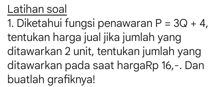 Latihan soal 
1. Diketahui fungsi penawaran P=3Q+4, 
tentukan harga jual jika jumlah yang 
ditawarkan 2 unit, tentukan jumlah yang 
ditawarkan pada saat hargaRp 16,-. Dan 
buatlah grafiknya!