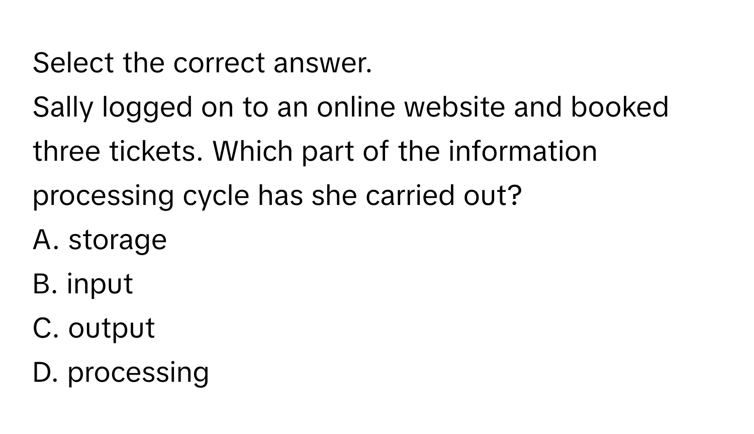 Select the correct answer.
Sally logged on to an online website and booked three tickets. Which part of the information processing cycle has she carried out?
A. storage
B. input
C. output
D. processing