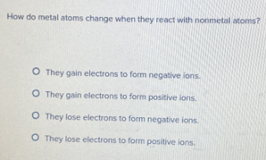 How do metal atoms change when they react with nonmetal atoms?
They gain electrons to form negative ions.
They gain electrons to form positive ions.
They lose electrons to form negative ions.
They lose electrons to form positive ions.