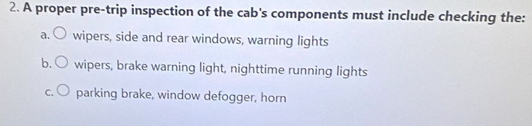 A proper pre-trip inspection of the cab's components must include checking the:
a. wipers, side and rear windows, warning lights
b. wipers, brake warning light, nighttime running lights
C. parking brake, window defogger, horn