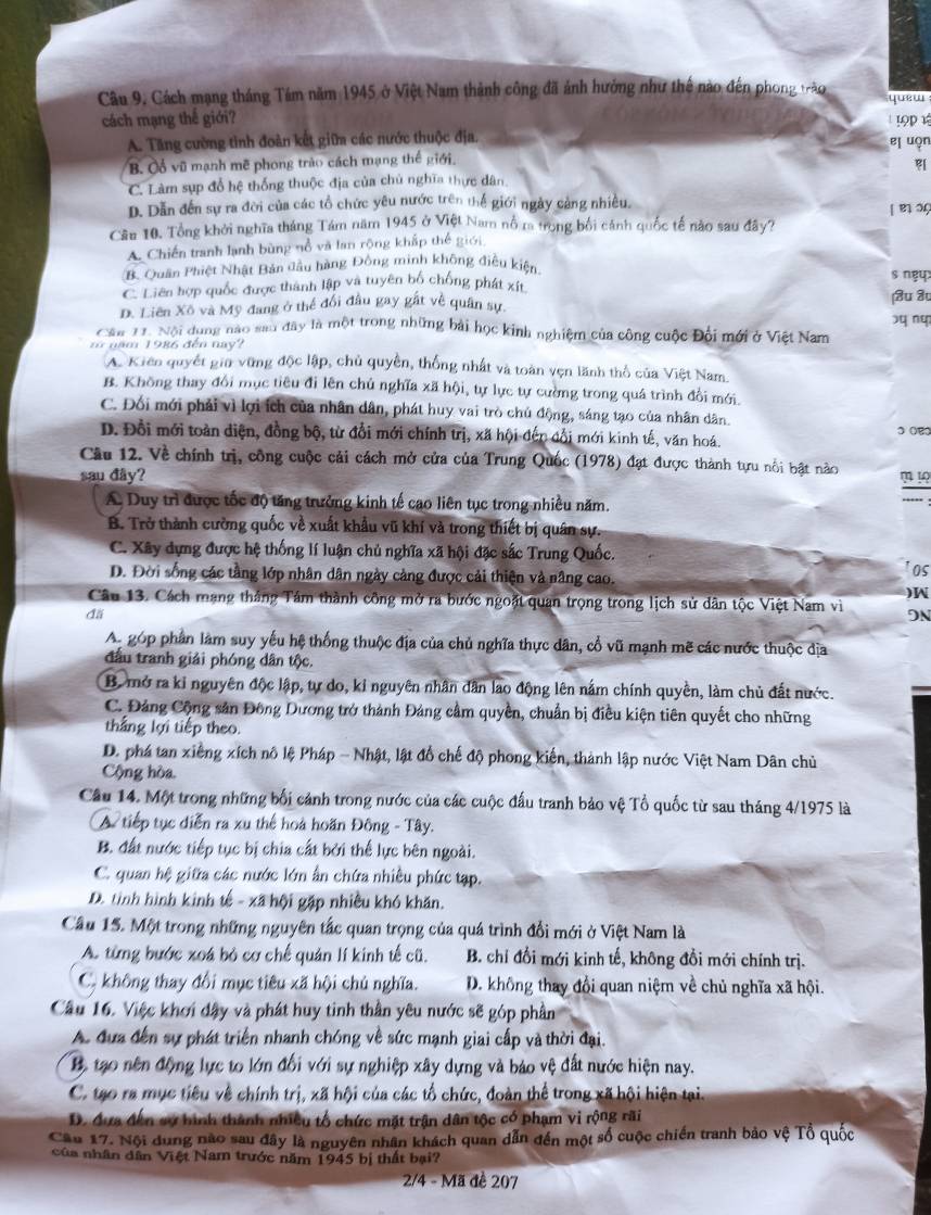 Cách mạng tháng Tám năm 1945 ở Việt Nam thành công đã ảnh hưởng như thế nào đến phong trậo yuew
cách mạng thế giới?  19p½
A. Tăng cường tinh đoàn kết giữa các nước thuộc địa. el uọn
B. Cổ vũ mạnh mẽ phong trào cách mạng thế giới.

C. Làm sụp đổ hệ thống thuộc địa của chủ nghĩa thực dân.
D. Dẫn đến sự ra đời của các tổ chức yêu nước trên thế giới ngày cảng nhiều.   ç
Cầu 10. Tổng khởi nghĩa tháng Tám năm 1945 ở Việt Nam nổ m trong bối cánh quốc tế nào sau đây?
A. Chiến tranh lạnh bùng nổ và lan rộng khấp thế giới
B. Quân Phiệt Nhật Bản đầu hàng Đông minh không điều kiện s ngy
C. Liên hợp quốc được thành lập và tuyên bố chống phát xít
D. Liên Xô và Mỹ đang ở thể đối đầu gay gất về quân sự शu ३
Cần H. Nội dung nào sau đây là một trong những bài học kinh nghiệm của công cuộc Đội mới ở Việt Nam xq n
m năm 1986 đến nay?
A. Kiên quyết giữ vững độc lập, chủ quyền, thống nhất và toàn vẹn lãnh thổ của Việt Nam.
B. Không thay đổi mục tiêu đi lên chủ nghĩa xã hội, tự lực tự cường trong quá trình đổi mới.
C. Đối mới phải vì lợi ích của nhân dân, phát huy vai trò chủ động, sáng tạo của nhân dân.
D. Đổi mới toàn điện, đồng bộ, từ đổi mới chính trị, xã hội đến đổi mới kinh tế, văn hoá.
Câu 12. Về chính trị, công cuộc cải cách mở cửa của Trung Quốc (1978) đạt được thành tựu nổi bật nào
sau đây? m  1?
A Duy trì được tốc độ tăng trưởng kinh tế cao liên tục trong nhiều năm.
...” :
B. Trở thành cường quốc về xuất khẩu vũ khí và trong thiết bị quân sự.
C. Xây dựng được hệ thống lí luận chủ nghĩa xã hội đặc sắc Trung Quốc.
D. Đời sống các tầng lớp nhân dân ngày cảng được cải thiện và nâng cao. 'os
)W
Câu 13. Cách mạng thắng Tám thành công mở ra bước ngoặt quan trọng trong lịch sử dân tộc Việt Nam viì 9N
đäi
A. góp phần làm suy yếu hệ thống thuộc địa của chủ nghĩa thực dân, cổ vũ mạnh mẽ các nước thuộc địa
đấu tranh giải phóng dân tộc.
B. mở ra kỉ nguyên độc lập, tự do, kỉ nguyên nhân dân lao động lên nằm chính quyền, làm chủ đất nước.
C. Đảng Cộng sản Đông Dương trở thành Đảng cầm quyền, chuẩn bị điều kiện tiên quyết cho những
thắng lợi tiếp theo.
D. phá tan xiếng xích nô lệ Pháp - Nhật, lật đổ chế độ phong kiến, thành lập nước Việt Nam Dân chủ
Cộng hòa.
Câu 14. Một trong những bối cảnh trong nước của các cuộc đấu tranh bảo vệ Tổ quốc từ sau tháng 4/1975 là
A tiếp tục diễn ra xu thể hoà hoãn Đông - Tây.
B. đất nước tiếp tục bị chia cất bởi thể lực bên ngoài.
C. quan hệ giữa các nước lớn ấn chứa nhiều phức tạp.
D. tỉnh hình kinh tế - xã hội gặp nhiều khó khăn.
Câu 15. Một trong những nguyên tắc quan trọng của quá trình đổi mới ở Việt Nam là
A. từng bước xoá bỏ cơ chế quản lí kinh tế cũ. B. chỉ đổi mới kinh tế, không đồi mới chính trị.
C. không thay đổi mục tiêu xã hội chủ nghĩa. D. không thay đổi quan niệm về chủ nghĩa xã hội.
Câu 16. Việc khơi đậy và phát huy tinh thần yêu nước sẽ góp phần
A. đựa đến sự phát triển nhanh chóng về sức mạnh giai cấp và thời đại.
B. tạo nên động lực to lớn đổi với sự nghiệp xây dựng và báo vệ đất nước hiện nay.
C. tạo ra mục tiêu về chính trị, xã hội của các tổ chức, đoàn thể trong xã hội hiện tại.
D. đựa đến sự hình thành nhiều tổ chức mặt trận dân tộc có phạm vi rộng rãi
Câu 17. Nội dung nào sau đây là nguyên nhân khách quan dẫn đến một số cuộc chiến tranh bảo vệ Tổ quốc
của nhân dân Việt Nam trước năm 1945 bị thất bại?
2/4 - Mã đề 207