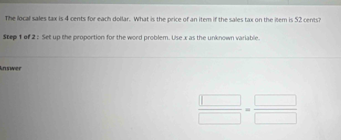 The local sales tax is 4 cents for each dollar. What is the price of an item if the sales tax on the item is 52 cents? 
Step 1 of 2 : Set up the proportion for the word problem. Use x as the unknown variable. 
Answer
 □ /□  = □ /□  