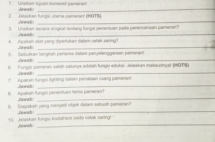 Uraikan tujuan komersil pameran! 
Jawab:_ 
2. Jelaskan fungsi utama pameran! (HOTS) 
Jawab:_ 
_ 
_ 
3. Uraikan secara singkat tentang fungsi penentuan pada perencanaan pameran? 
Jawab:_ 
4. Apakah alat yang diperlukan dalam cetak saring? 
Jawab:_ 
5. Sebutkan langkah pertama dalam penyelenggaraan pameran! 
Jawab:_ 
6. Fungsi pameran salah satunya adalah fungsi eduksi. Jelaskan maksudnya! (HOTS) 
Jawab: 
_ 
7. Apakah fungsi lighting dalam penataan ruang pameran! 
Jawab: 
_ 
_ 
8. Apakah fungsi penentuan tema pameran? 
Jawab: 
_ 
9. Siapakah yang menjadi objek dalam sebuah pameran? 
Jawab: 
_ 
10. Jelaskan fungsi kodatrace pada cetak saring! 
Jawab: