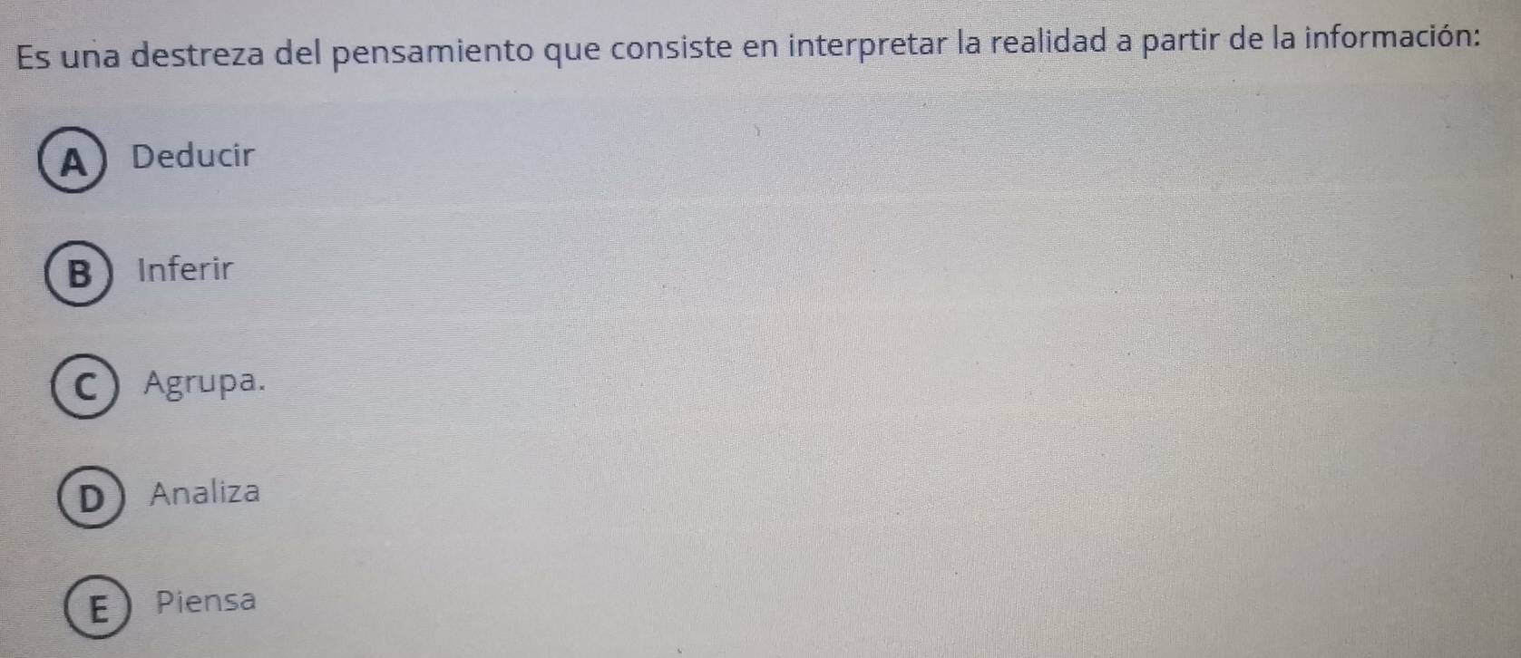 Es una destreza del pensamiento que consiste en interpretar la realidad a partir de la información:
A Deducir
B Inferir
C Agrupa.
DAnaliza
EPiensa