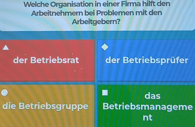 Welche Organisation in einer Firma hilft den
Arbeitnehmern bei Problemen mit den
Arbeitgebern?
der Betriebsrat der Betriebsprüfer
das
die Betriebsgruppe Betriebsmanageme
nt