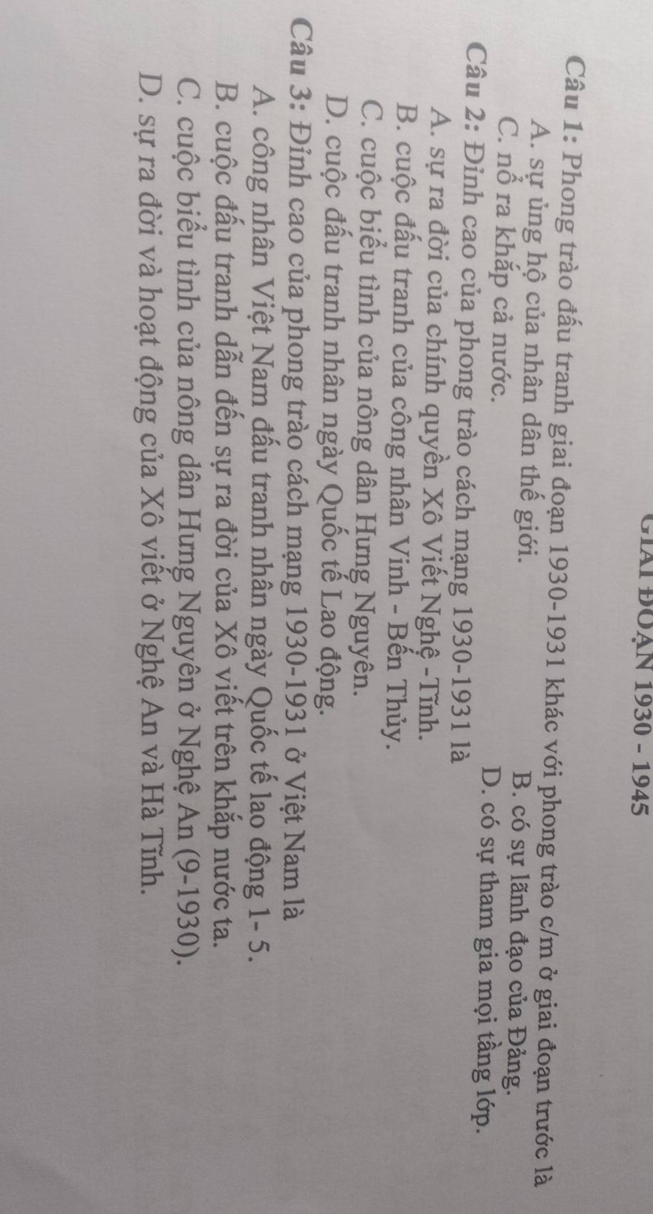 Giái ĐOạN 1930 - 1945
Câu 1: Phong trào đấu tranh giai đoạn 1930-1931 khác với phong trào c/m ở giai đoạn trước là
A. sự ủng hộ của nhân dân thế giới. B. có sự lãnh đạo của Đảng.
C. nổ ra khắp cả nước. D. có sự tham gia mọi tầng lớp.
Câu 2: Đinh cao của phong trào cách mạng 1930-1931 là
A. sự ra đời của chính quyền Xô Viết Nghệ -Tĩnh.
B. cuộc đầu tranh của công nhân Vinh - Bền Thủy.
C. cuộc biểu tình của nông dân Hưng Nguyên.
D. cuộc đấu tranh nhân ngày Quốc tế Lao động.
Câu 3: Đỉnh cao của phong trào cách mạng 1930-1931 ở Việt Nam là
A. công nhân Việt Nam đấu tranh nhân ngày Quốc tế lao động 1- 5.
B. cuộc đấu tranh dẫn đến sự ra đời của Xô viết trên khắp nước ta.
C. cuộc biểu tình của nông dân Hưng Nguyên ở Nghệ An (9-1930).
D. sự ra đời và hoạt động của Xô viết ở Nghệ An và Hà Tĩnh.