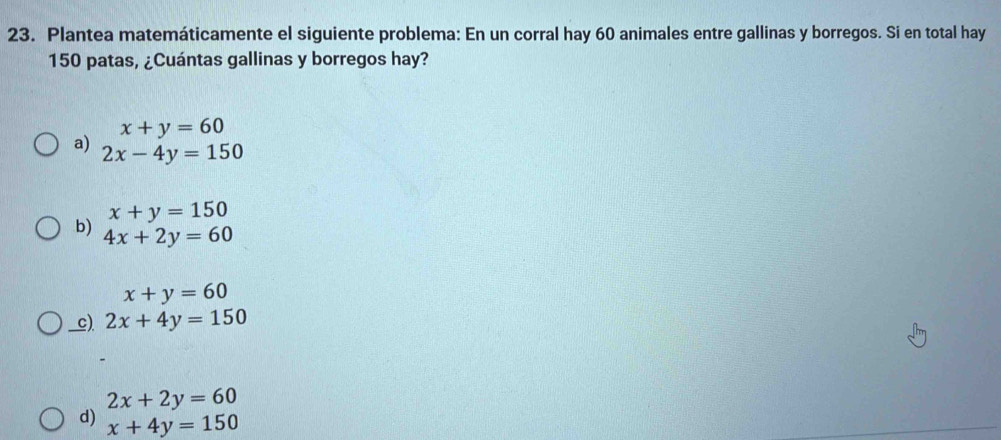 Plantea matemáticamente el siguiente problema: En un corral hay 60 animales entre gallinas y borregos. Si en total hay
150 patas, ¿Cuántas gallinas y borregos hay?
x+y=60
a) 2x-4y=150
x+y=150
b) 4x+2y=60
x+y=60
_c). 2x+4y=150
2x+2y=60
d) x+4y=150