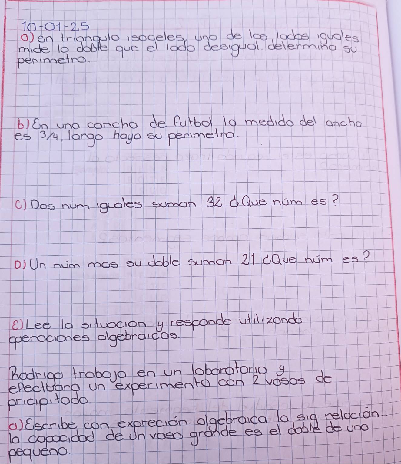 10-01-2.5 
open triangulo isodeles, uno de l00, lodos iquoles 
mide l0 dare gue el lodo desigual. determing su 
penimetro. 
b)On uno concho de fulbol 10 medido del ancho 
es 3 /, lango haya su perimetro 
() Dos nim guoles sumon 32 d Que num es? 
DiUn nimmos su doble sumon 21 dQue num es? 
cLee l0 situocion y resconde utl zondo 
operociones olgebraicos. 
Rodrigo frobojo en un loboratono g 
efecte foro un experimento con 2 vosos de 
pricip todo. 
()Cscribe con exprecion algebroca lo sig relocion. 
b copocidod de un voso grande es el dable de uno 
pequeno