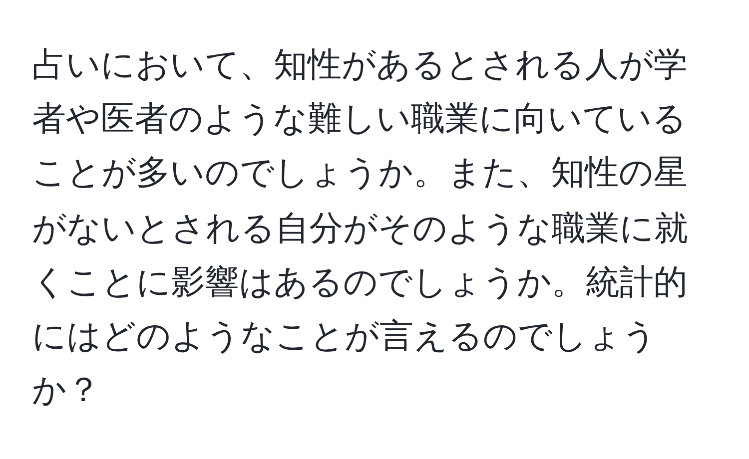 占いにおいて、知性があるとされる人が学者や医者のような難しい職業に向いていることが多いのでしょうか。また、知性の星がないとされる自分がそのような職業に就くことに影響はあるのでしょうか。統計的にはどのようなことが言えるのでしょうか？