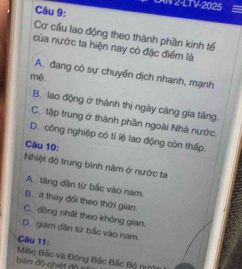 AN 2-LTV-2025
Câu 9:
Cơ cấu lao động theo thành phần kinh tế
của nước ta hiện nay có đặc điểm là
A. đang có sự chuyển dịch nhanh, mạnh
mẽ.
B. lao động ở thành thị ngày càng gia tăng.
C. tập trung ở thành phần ngoài Nhà nước.
D. công nghiệp có tỉ lệ lao động còn thấp.
Câu 10:
Nhiệt độ trung bình năm ở nước ta
A. tăng dần từ bắc vào nam.
B. ít thay đổi theo thời gian.
C. đồng nhất theo không gian.
D. giám dần từ bắc vào nam.
Câu 11:
Miền Bắc và Đông Bắc Bắc Bộ ni
biên độ nhiệt độ n