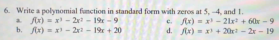 Write a polynomial function in standard form with zeros at 5, -4, and 1.
a. f(x)=x^3-2x^2-19x-9 c. f(x)=x^3-21x^2+60x-9
b. f(x)=x^3-2x^2-19x+20 d. f(x)=x^3+20x^2-2x-19