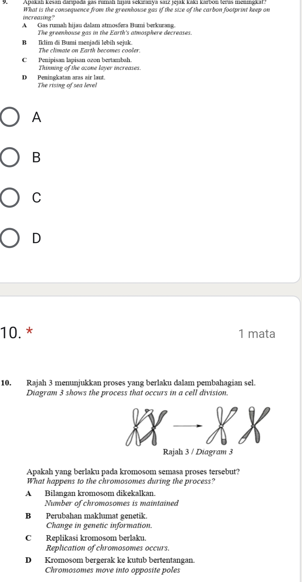 Apakan kēsan daripada gas rumah hijau sekiranya saiz jejak kaki karbon terus meningkat?
What is the consequence from the greenhouse gas if the size of the carbon footprint keep on
increasing?
A Gas rumah hijau dalam atmosfera Bumi berkurang.
The greenhouse gas in the Earth's atmosphere decreases.
B Iklim di Bumi menjadi lebih sejuk.
The climate on Earth becomes cooler.
C Penipisan lapisan ozon bertambah.
Thinning of the ozone layer increases.
D Peningkatan aras air laut.
The rising of sea level
A
B
C
D
10. * 1 mata
10. Rajah 3 menunjukkan proses yang berlaku dalam pembahagian sel.
Diagram 3 shows the process that occurs in a cell division.
Rajah 3 / Diagram 3
Apakah yang berlaku pada kromosom semasa proses tersebut?
What happens to the chromosomes during the process?
A Bilangan kromosom dikekalkan.
Number of chromosomes is maintained
B Perubahan maklumat genetik.
Change in genetic information.
C Replikasi kromosom berlaku.
Replication of chromosomes occurs.
D Kromosom bergerak ke kutub bertentangan.
Chromosomes move into opposite poles