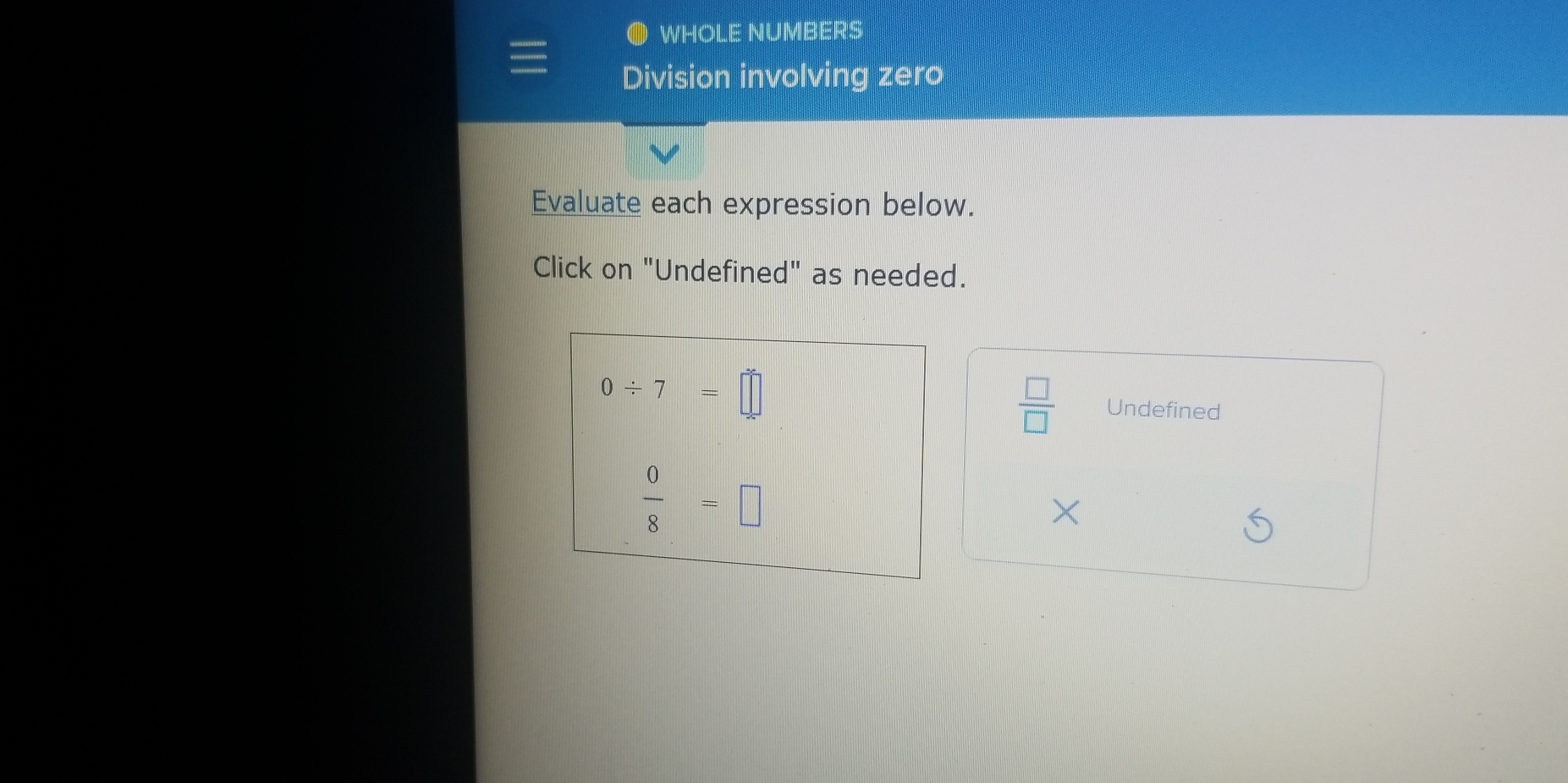 WHOLE NUMBERS
Division involving zero
Evaluate each expression below.
Click on "Undefined" as needed.
0/ 7=□
 □ /□   Undefined
 0/8 =□
×