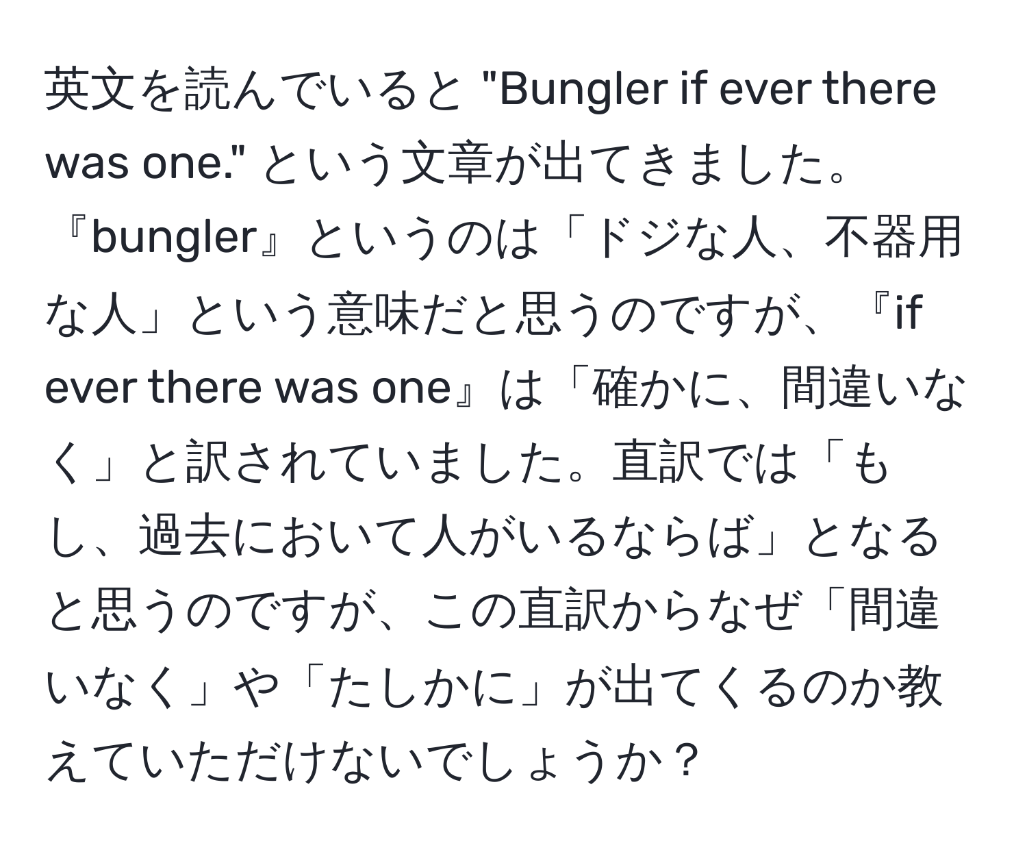 英文を読んでいると "Bungler if ever there was one." という文章が出てきました。『bungler』というのは「ドジな人、不器用な人」という意味だと思うのですが、『if ever there was one』は「確かに、間違いなく」と訳されていました。直訳では「もし、過去において人がいるならば」となると思うのですが、この直訳からなぜ「間違いなく」や「たしかに」が出てくるのか教えていただけないでしょうか？