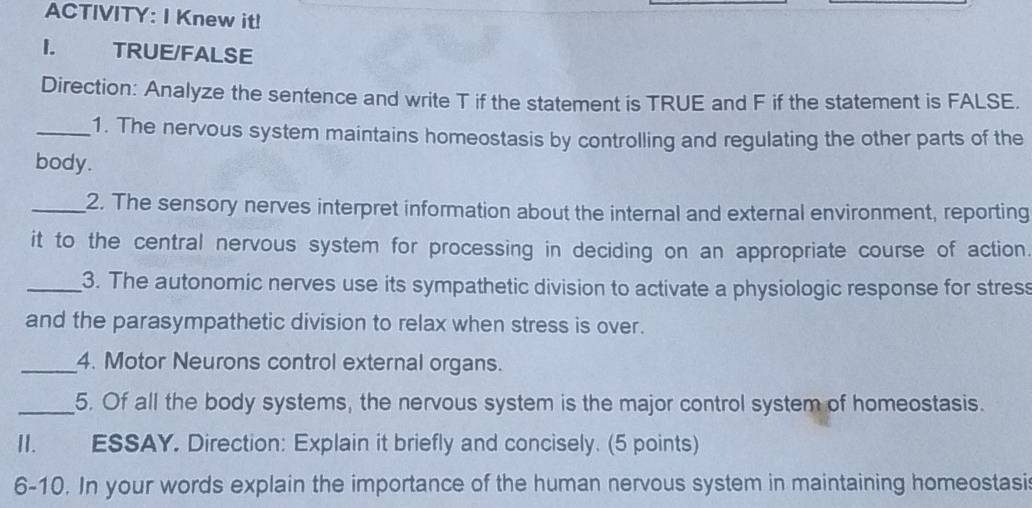 ACTIVITY: I Knew it! 
1. TRUE/FALSE 
Direction: Analyze the sentence and write T if the statement is TRUE and F if the statement is FALSE. 
_1. The nervous system maintains homeostasis by controlling and regulating the other parts of the 
body. 
_2. The sensory nerves interpret information about the internal and external environment, reporting 
it to the central nervous system for processing in deciding on an appropriate course of action 
_3. The autonomic nerves use its sympathetic division to activate a physiologic response for stres 
and the parasympathetic division to relax when stress is over. 
_4. Motor Neurons control external organs. 
_5. Of all the body systems, the nervous system is the major control system of homeostasis. 
II.£ ESSAY. Direction: Explain it briefly and concisely. (5 points) 
6-10. In your words explain the importance of the human nervous system in maintaining homeostasis