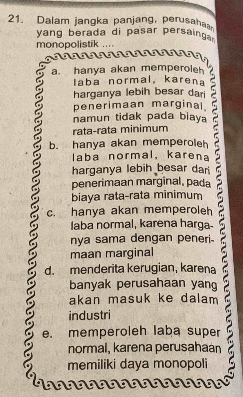 Dalam jangka panjang, perusahaa
yang berada di pasar persaingan.
monopolistik ....
a. hanya akan memperoleh
laba normal, karena
harganya lebih besar dari
penerimaan marginal,
namun tidak pada bìaya C 
rata-rata minimum
b. hanya akan memperoleh
laba normal, karena
harganya lebih besar dari
penerimaan marginal, pada
biaya rata-rata minimum
c. hanya akan memperoleh
laba normal, karena harga-
nya sama dengan peneri-
maan marginal
d. menderita kerugian, karena
banyak perusahaan yang
akan masuk ke dalam 
industri
e. memperoleh laba super
normal, karena perusahaan
memiliki daya monopoli