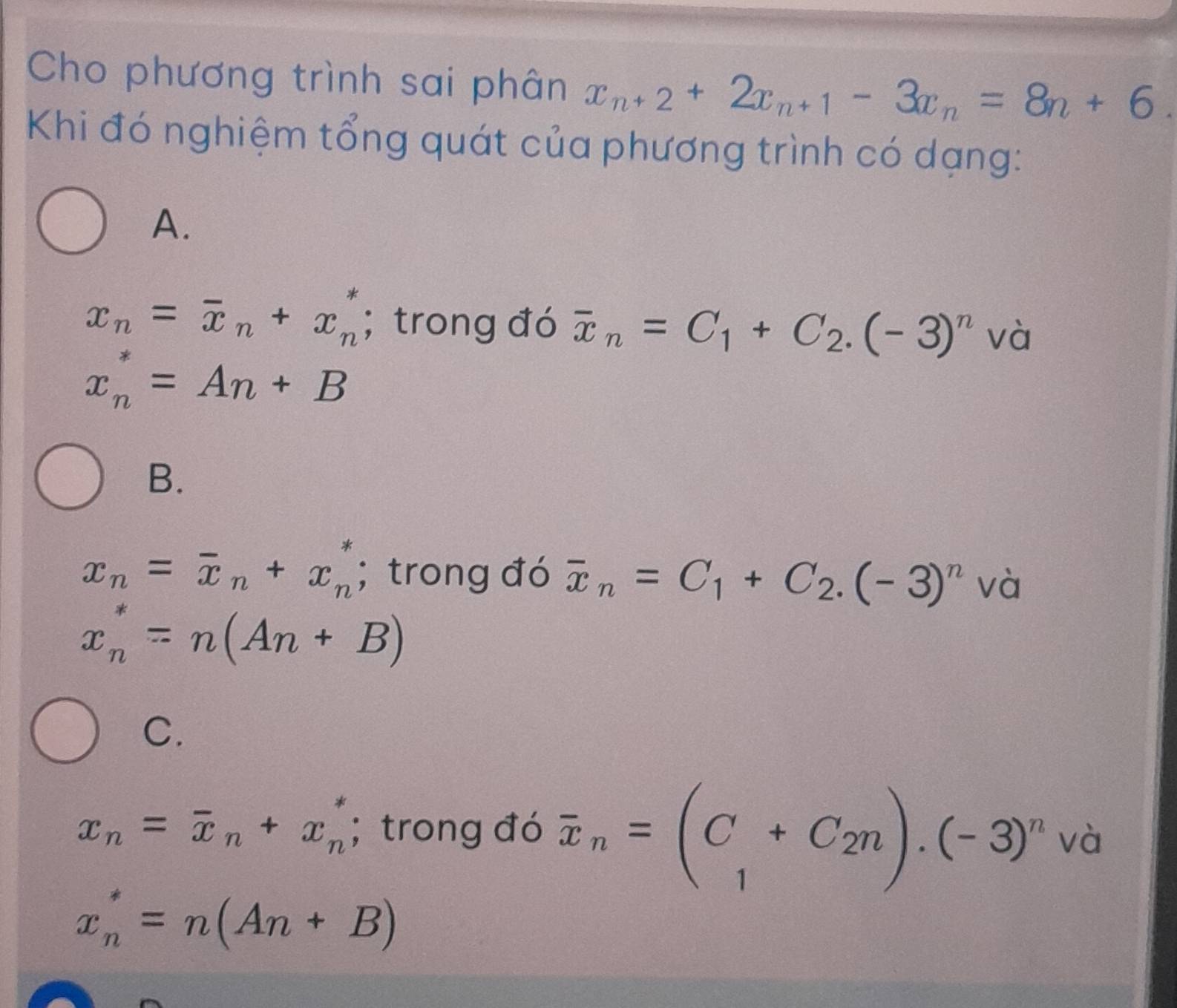 Cho phương trình sai phân x_n+2+2x_n+1-3x_n=8n+6. 
Khi đó nghiệm tổng quát của phương trình có dạng:
A.
x_n=overline x_n+x_n^(*; trong đó overline x)_n=C_1+C_2.(-3)^n 1 và
x_n^(*=An+B
B.
x_n)=overline x_n+x_n^(*; trong đó overline x)_n=C_1+C_2.(-3)^n và
x_n^(*=n(An+B)
C.
x_n)=overline x_n+x_n^(*; trong đó overline x)_n=(C_1+C_2n).(-3)^nva
x_n^*=n(An+B)