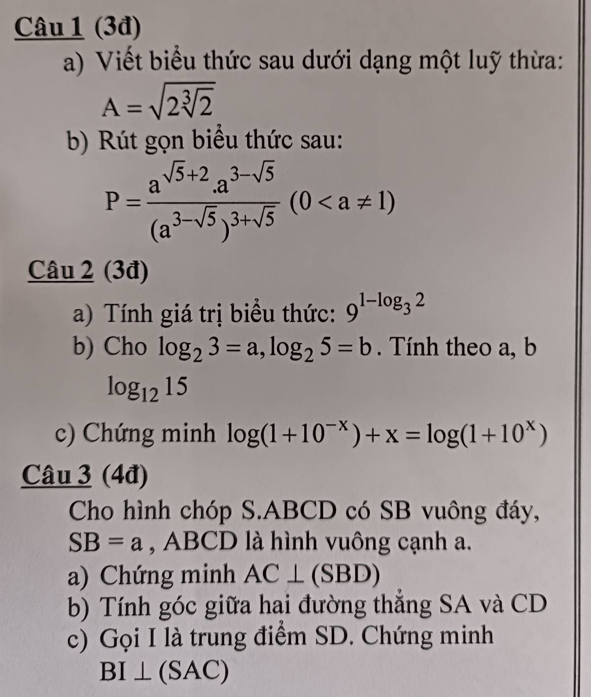 (3đ) 
a) Viết biểu thức sau dưới dạng một luỹ thừa:
A=sqrt(2sqrt [3]2)
b) Rút gọn biểu thức sau:
P=frac a^(sqrt(5)+2).a^(3-sqrt(5))(a^(3-sqrt(5)))^3+sqrt(5)(0
Câu 2 (3đ) 
a) Tính giá trị biểu thức: 9^(1-log _3)2
b) Cho log _23=a, log _25=b. Tính theo a, b
log _1215
c) Chứng minh log (1+10^(-x))+x=log (1+10^x)
Câu 3 (4đ) 
Cho hình chóp S. ABCD có SB vuông đáy,
SB=a , ABCD là hình vuông cạnh a. 
a) Chứng minh AC⊥ (SBD)
b) Tính góc giữa hai đường thắng SA và CD 
c) Gọi I là trung điểm SD. Chứng minh
BI⊥ (SAC)