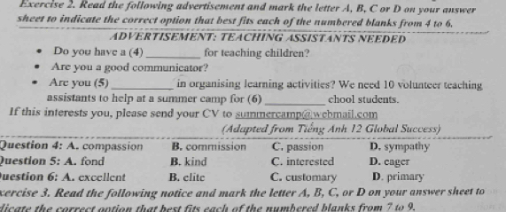 Read the following advertisement and mark the letter A, B, C or D on your answer
sheet to indicate the correct option that best fits each of the numbered blanks from 4 to 6.
ADVERTISEMENT: TEACHING ASSISTANTS NEEDED
Do you have a (4)_ for teaching children?
Are you a good communicator?
Are you (5)_ in organising learning activities? We need 10 volunteer teaching
assistants to help at a summer camp for (6) _chool students.
If this interests you, please send your CV to summercamp@ webmail.com
(Adapted from Tiếng Anh 12 Global Success)
Question 4: A. compassion B. commission C. passion D. sympathy
Question 5: A. fond B. kind C. interested D. cager
uestion 6: A. excellent B. clitc C. customary D. primary
xercise 3. Read the following notice and mark the letter A, B, C, or D on your answer sheet to
dicate the correct ontion that best fits each of the numbered blanks from 7 to 9.