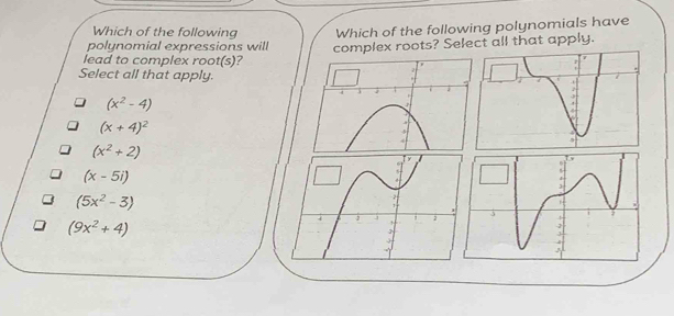 Which of the following
polynomial expressions will Which of the following polynomials have
lead to complex root(s)? complex roots? Select all that apply.
Select all that apply.
(x^2-4)
(x+4)^2
(x^2+2)
(x-5i)
(5x^2-3)
(9x^2+4)