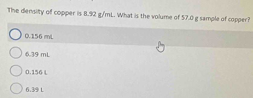 The density of copper is 8.92 g/mL. What is the volume of 57.0 g sample of copper?
0.156 mL
6.39 mL
0.156 L
6.39 L