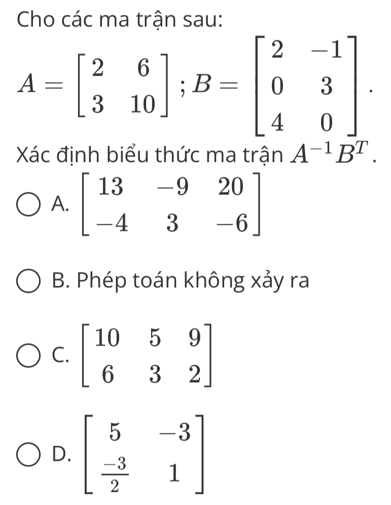 Cho các ma trận sau:
A=beginbmatrix 2&6 3&10endbmatrix ;B=beginbmatrix 2&-1 0&3 4&0endbmatrix .
Xác định biểu thức ma trận A^(-1)B^T.
A. beginbmatrix 13&-9&20 -4&3&-6endbmatrix
B. Phép toán không xảy ra
C
D. beginbmatrix 5&-3  (-3)/2 &1endbmatrix