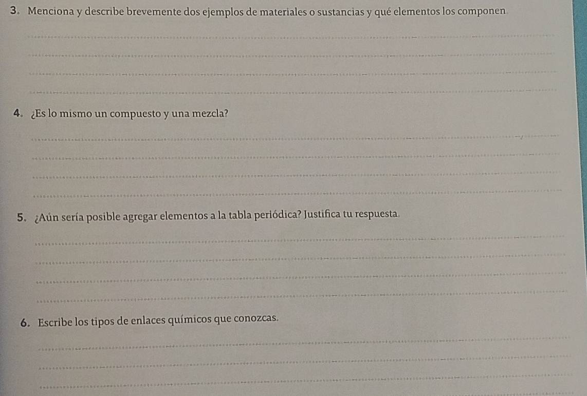 Menciona y describe brevemente dos ejemplos de materiales o sustancias y qué elementos los componen 
_ 
_ 
_ 
_ 
4. Es lo mismo un compuesto y una mezcla? 
_ 
_ 
_ 
_ 
5. ¿Aún sería posible agregar elementos a la tabla periódica? Justifica tu respuesta. 
_ 
_ 
_ 
_ 
6. Escribe los tipos de enlaces químicos que conozcas. 
_ 
_ 
_ 
_