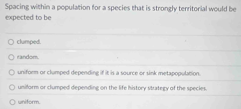 Spacing within a population for a species that is strongly territorial would be
expected to be
clumped.
random.
uniform or clumped depending if it is a source or sink metapopulation.
uniform or clumped depending on the life history strategy of the species.
uniform.