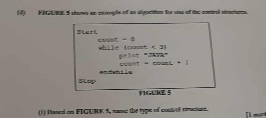 FICURE 5 shows an example of an alguithm for one of the contral stuctures. 
Start 
count =0
shile (count < 3) 
print "JAVA" 
count = count +1 
endwhile 
Stop 
FIGURE 5 
(1) Based on FIGURE 5, name the type of control structure.