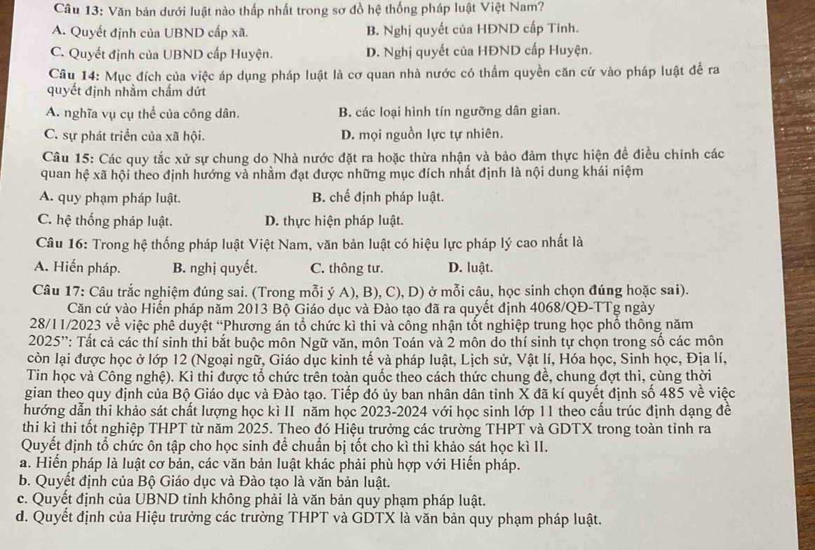 Văn bản dưới luật nào thấp nhất trong sơ đồ hệ thống pháp luật Việt Nam?
A. Quyết định của UBND cấp xã. B. Nghị quyết của HĐND cấp Tinh.
C. Quyết định của UBND cấp Huyện. D. Nghị quyết của HĐND cấp Huyện.
Câu 14: Mục đích của việc áp dụng pháp luật là cơ quan nhà nước có thầm quyền căn cứ vào pháp luật để ra
quyết định nhầm chấm dứt
A. nghĩa vụ cụ thể của công dân. B. các loại hình tín ngưỡng dân gian.
C. sự phát triển của xã hội. D. mọi nguồn lực tự nhiên.
Câu 15: Các quy tắc xử sự chung do Nhà nước đặt ra hoặc thừa nhận và bảo đảm thực hiện để điều chỉnh các
quan hệ xã hội theo định hướng và nhằm đạt được những mục đích nhất định là nội dung khái niệm
A. quy phạm pháp luật. B. chế định pháp luật.
C. hệ thống pháp luật. D. thực hiện pháp luật.
Câu 16: Trong hệ thống pháp luật Việt Nam, văn bản luật có hiệu lực pháp lý cao nhất là
A. Hiến pháp. B. nghị quyết. C. thông tư. D. luật.
Câu 17: Câu trắc nghiệm đúng sai. (Trong mỗi ý A), B), C), D) ở mỗi câu, học sinh chọn đúng hoặc sai).
Căn cứ vào Hiến pháp năm 2013 Bộ Giáo dục và Đào tạo đã ra quyết định 4068/QĐ-TTg ngày
28/11/2023 về việc phế duyệt “Phương án tổ chức kì thi và công nhận tốt nghiệp trung học phổ thông năm
2025'': Tất cả các thí sinh thi bắt buộc môn Ngữ văn, môn Toán và 2 môn do thí sinh tự chọn trong số các môn
còn lại được học ở lớp 12 (Ngoại ngữ, Giáo dục kinh tế và pháp luật, Lịch sử, Vật lí, Hóa học, Sinh học, Địa lí,
Tin học và Công nghệ). Kì thi được tổ chức trên toàn quốc theo cách thức chung đề, chung đợt thi, cùng thời
gian theo quy định của Bộ Giáo dục và Đào tạo. Tiếp đó ủy ban nhân dân tỉnh X đã kí quyết định số 485 về việc
hướng dẫn thi khảo sát chất lượng học kì II năm học 2023-2024 với học sinh lớp 11 theo cấu trúc định dạng đề
thi kì thi tốt nghiệp THPT từ năm 2025. Theo đó Hiệu trưởng các trường THPT và GDTX trong toàn tỉnh ra
Quyết định tổ chức ôn tập cho học sinh để chuẩn bị tốt cho kì thi khảo sát học kì II.
a. Hiến pháp là luật cơ bản, các văn bản luật khác phải phù hợp với Hiến pháp.
b. Quyết định của Bộ Giáo dục và Đào tạo là văn bản luật.
c. Quyết định của UBND tỉnh không phải là văn bản quy phạm pháp luật.
d. Quyết định của Hiệu trưởng các trường THPT và GDTX là văn bản quy phạm pháp luật.