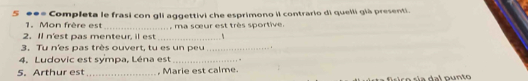 5 ●●= Completa le frasi con gli aggettivi che esprimono il contrario di quelli già presenti. 
1. Mon frère est_ , ma sœur est très sportive. 
2. Il n'est pas menteur, il est_ 
3. Tu n'es pas très ouvert, tu es un peu _. 
4. Ludovic est sympa, Léna est_ 
5. Arthur est_ , Marie est calme.