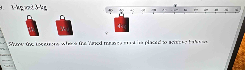 1-kg and 3-kg -60 -50 -40 -30 -20 -10 0 cm 10 20 30 40 50 60
1k 3kg 4kg
n 
Show the locations where the listed masses must be placed to achieve balance. 
est 
Currículu 
Lesson PL 
Teacher P