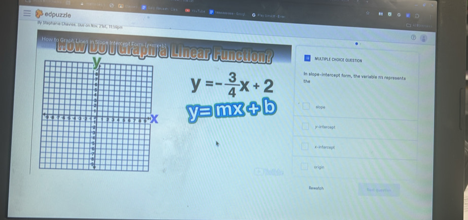 4 5 GaiNexaxh Cl4 s taaaaasaas-Googl O Flay O ma it- En te r
2 edpuzzle
By Stephanie Chavies. Due on Nov. 21st, 11:50pm


'''''Wow DoIGraph a Linear Function MULTIPLE CHOICE QUESTION
In slope-intercept form, the variable 173 represents
y=- 3/4 x+2 the
y=mx+b slope
y-intercept
x-intercept
arigin
Rewatch Rext question