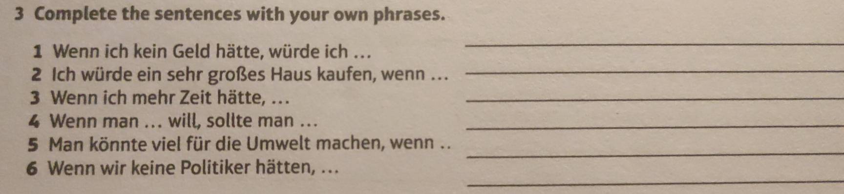 Complete the sentences with your own phrases. 
1 Wenn ich kein Geld hätte, würde ich ... 
_ 
2 Ich würde ein sehr großes Haus kaufen, wenn ... 
_ 
3 Wenn ich mehr Zeit hätte, .._ 
4 Wenn man ... will, sollte man ..._ 
_ 
5 Man könnte viel für die Umwelt machen, wenn .. 
_ 
6 Wenn wir keine Politiker hätten, ...