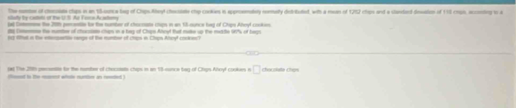 The numter of chocoiate clips in an 18 -uonce bg of Chips Aheyl checolate chip cookies in approemately normalty destributiend, with a mean of 1252 clips and a standard dessatos of 198 cmpo, incconding to a 
siiatty thy castebl of the U.S. Ae Feorn Acastery 
(a) Detemns the 201h penentle for the number of chacoate chips in an 15 -aunce beg of Chips Ahoyl cookies. 
(1) Unmmmane the number of carziate chipn in a bag of Chips Ahoyt that make up the mddle 99% of bags 
o Wst an the etempentite nange of the numbr of chaps in Chaps Ary? coclces? 
fat The 200h perentite for the namber of chacstats chips in an 13 -eunce bag of Chps Ahoyl cookes is □ chocolaße chips 
iesed to the munnt whhale mumber an reeded )