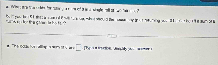 What are the odds for rolling a sum of 8 in a single roll of two fair dice? 
b. If you bet $1 that a sum of 8 will turn up, what should the house pay (plus returning your $1 dollar bet) if a sum of 8
turns up for the game to be fair? 
a. The odds for rolling a sum of 8 are □. (Type a fraction. Simplify your answer.)