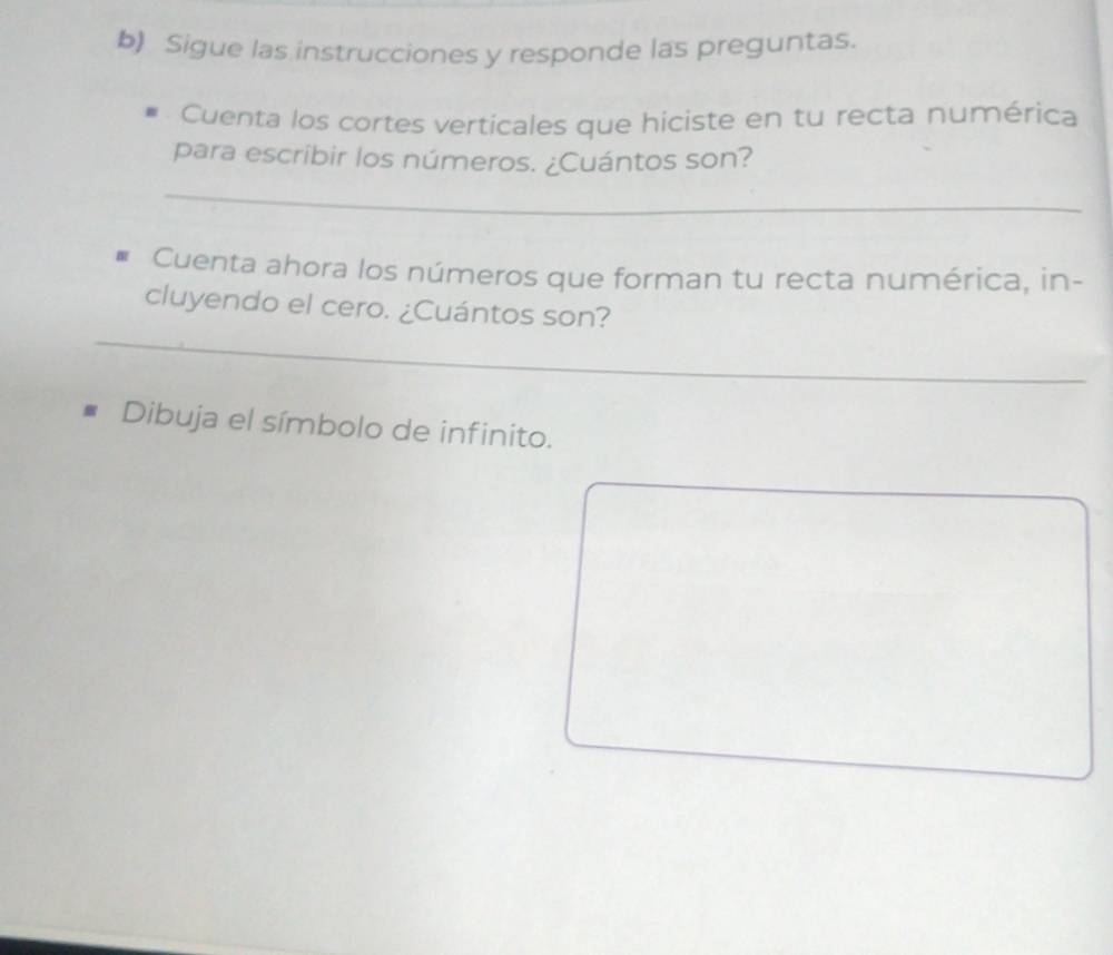 Sigue las instrucciones y responde las preguntas. 
Cuenta los cortes verticales que hiciste en tu recta numérica 
para escribir los números. ¿Cuántos son? 
_ 
Cuenta ahora los números que forman tu recta numérica, in- 
_ 
cluyendo el cero. ¿Cuántos son? 
Dibuja el símbolo de infinito.