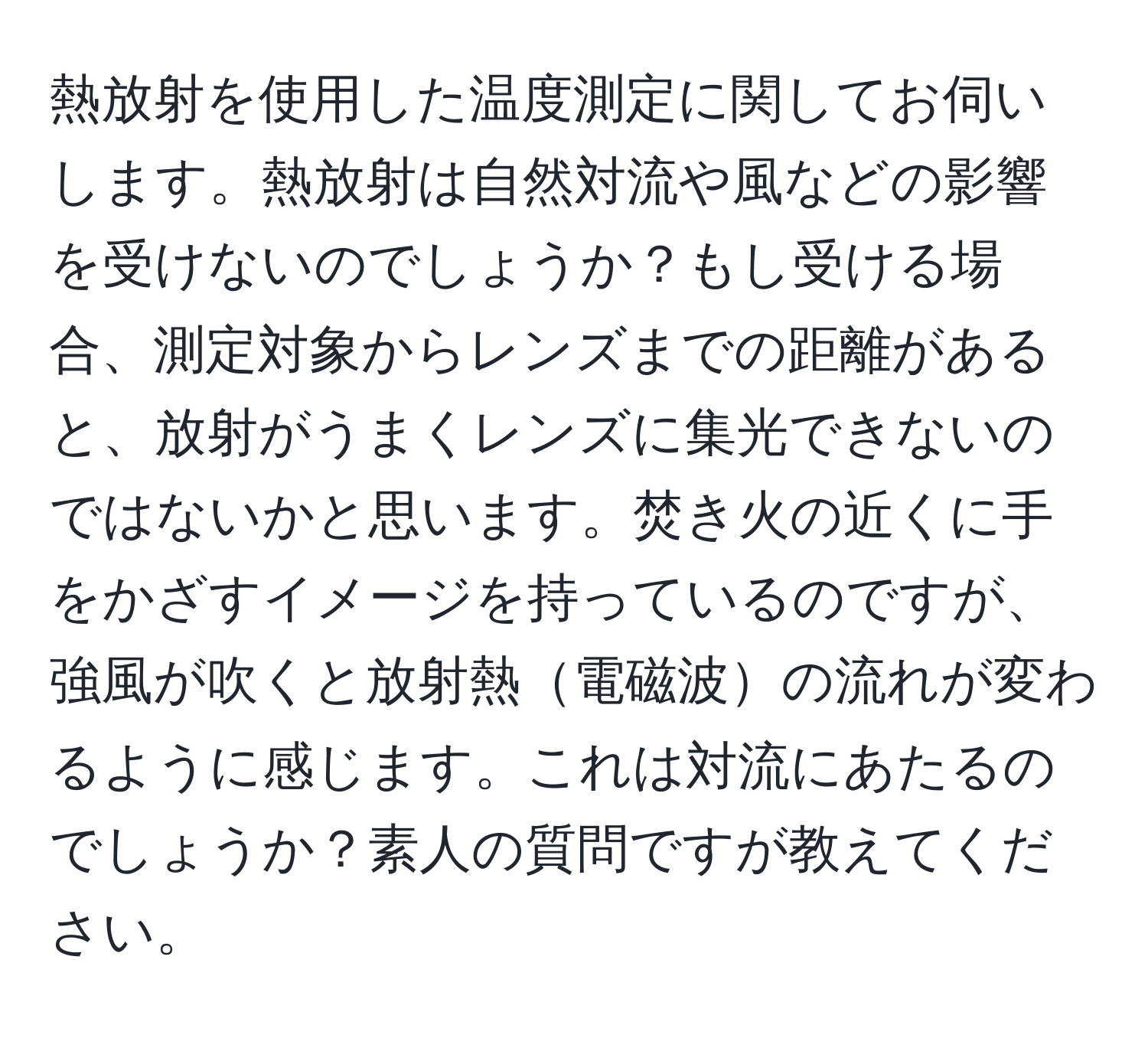 熱放射を使用した温度測定に関してお伺いします。熱放射は自然対流や風などの影響を受けないのでしょうか？もし受ける場合、測定対象からレンズまでの距離があると、放射がうまくレンズに集光できないのではないかと思います。焚き火の近くに手をかざすイメージを持っているのですが、強風が吹くと放射熱電磁波の流れが変わるように感じます。これは対流にあたるのでしょうか？素人の質問ですが教えてください。