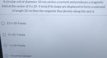 A circular coil of diameter 10 cm carries a current and produces a magnetic
feld at the center of 5* 10-5 tesla if its loops are displaced to form a solenoid
of length 20 cm then the magnetic flux density along the axis is
2.5* 10-5 tesla
5* 10-5 tesla
1* 10-4 tesla
no correct answer