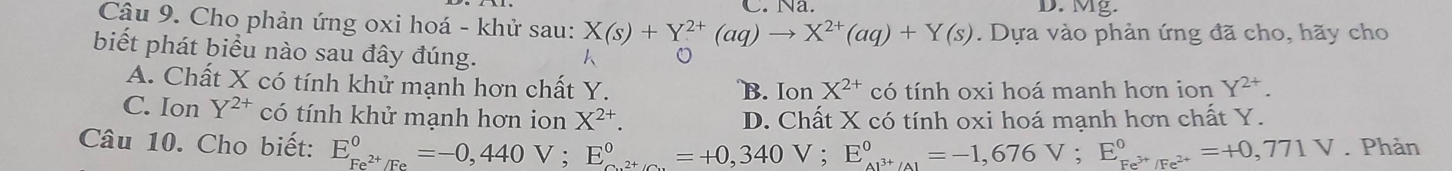 Na. D. Mg.
Câu 9. Cho phản ứng oxi hoá - khử sau: X(s)+Y^(2+)(aq)to X^(2+)(aq)+Y(s). Dựa vào phản ứng đã cho, hãy cho
biết phát biểu nào sau đây đúng.
A. Chất X có tính khử mạnh hơn chất Y. B. Ion X^(2+) có tính oxi hoá manh hơn ion Y^(2+).
C. Ion Y^(2+) có tính khử mạnh hơn ion X^(2+). D. Chất X có tính oxi hoá mạnh hơn chất Y.
Câu 10. Cho biết: E_Fe^(2+)/Fe^circ =-0,440V; E_Cu^(2+)/Cu^circ =+0,340V; E_Al^(3+)/Al^circ =-1,676V; E_Fe^(3+)/Fe^(2+)^circ =+0,771V. Phản