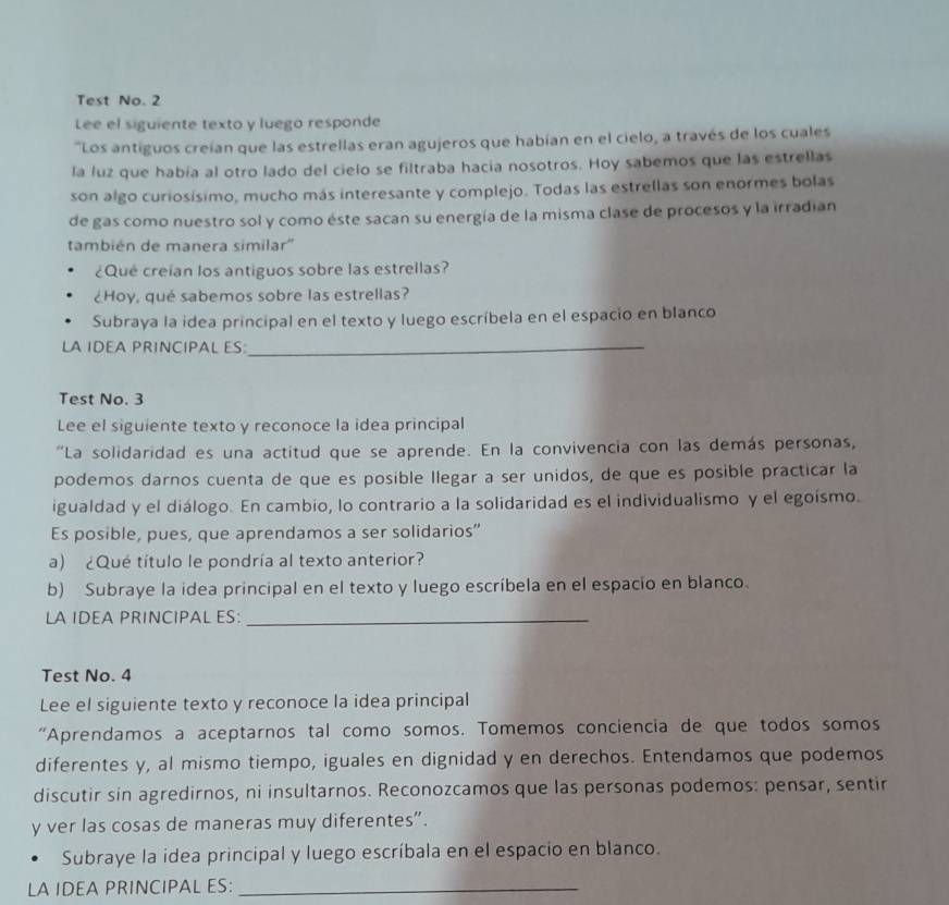 Test No. 2
Lee el siguiente texto y luego responde
"Los antiguos creían que las estrellas eran agujeros que habían en el cielo, a través de los cuales
la luz que había al otro lado del cielo se filtraba hacía nosotros. Hoy sabemos que las estrellas
son algo curiosísimo, mucho más interesante y complejo. Todas las estrellas son enormes bolas
de gas como nuestro sol y como éste sacan su energía de la misma clase de procesos y la irradian
también de manera similar''
¿Qué creían los antiguos sobre las estrellas?
¿Hoy, qué sabemos sobre las estrellas?
Subraya la idea principal en el texto y luego escríbela en el espacio en blanco
LA IDEA PRINCIPAL ES
_
Test No. 3
Lee el siguiente texto y reconoce la idea principal
"La solidaridad es una actitud que se aprende. En la convivencia con las demás personas,
podemos darnos cuenta de que es posible llegar a ser unidos, de que es posible practicar la
igualdad y el diálogo. En cambio, lo contrario a la solidaridad es el individualismo y el egoísmo.
Es posible, pues, que aprendamos a ser solidarios”
a) ¿Qué título le pondría al texto anterior?
b) Subraye la idea principal en el texto y luego escríbela en el espacio en blanco.
LA IDEA PRINCIPAL ES:_
Test No. 4
Lee el siguiente texto y reconoce la idea principal
“Aprendamos a aceptarnos tal como somos. Tomemos conciencia de que todos somos
diferentes y, al mismo tiempo, iguales en dignidad y en derechos. Entendamos que podemos
discutir sin agredirnos, ni insultarnos. Reconozcamos que las personas podemos: pensar, sentir
y ver las cosas de maneras muy diferentes”.
Subraye la idea principal y luego escríbala en el espacio en blanco.
LA IDEA PRINCIPAL ES:_