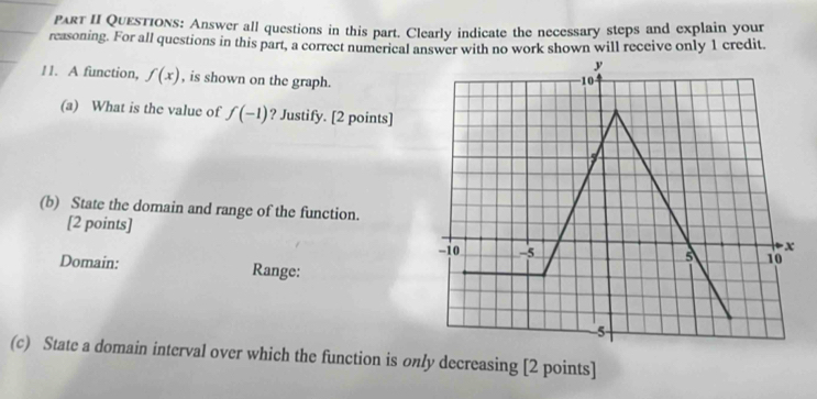 Part II Questions: Answer all questions in this part. Clearly indicate the necessary steps and explain your 
reasoning. For all questions in this part, a correct numerical answer with no work shown will receive only 1 credit. 
11. A function, f(x) , is shown on the graph. 
(a) What is the value of f(-1) ? Justify. [2 points] 
(b) State the domain and range of the function. 
[2 points] 
Domain: Range: 
(c) State a domain interval over which the function is only decreasing [2 points]