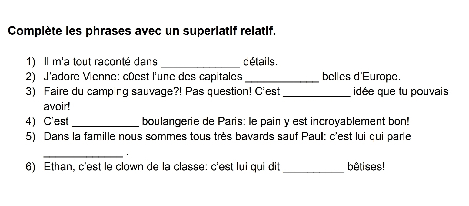 Complète les phrases avec un superlatif relatif. 
1) Il m'a tout raconté dans _détails. 
2) J'adore Vienne: c0est l'une des capitales _belles d'Europe. 
3) Faire du camping sauvage?! Pas question! C'est _idée que tu pouvais 
avoir! 
4) C'est_ boulangerie de Paris: le pain y est incroyablement bon! 
5) Dans la famille nous sommes tous très bavards sauf Paul: c'est lui qui parle 
_ 
6) Ethan, c'est le clown de la classe: c'est lui qui dit _bêtises!