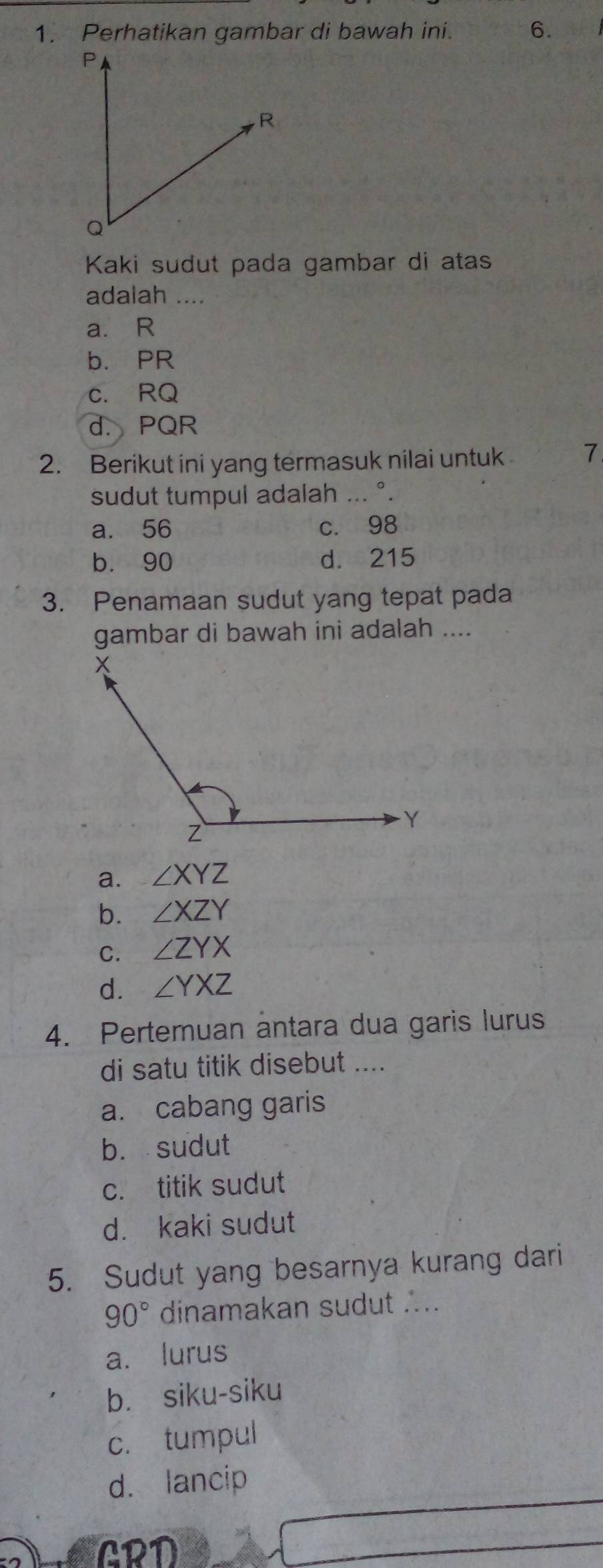 Perhatikan gambar di bawah ini. 6.
Kaki sudut pada gambar di atas
adalah ....
a. R
b. PR
c. RQ
d. PQR
2. Berikut ini yang termasuk nilai untuk 7
sudut tumpul adalah ... °.
a. 56 c. 98
b. 90 d. 215
3. Penamaan sudut yang tepat pada
gambar di bawah ini adalah ....
a. ∠ XYZ
b. ∠ XZY
C. ∠ ZYX
d. ∠ YXZ
4. Pertemuan ântara dua garis lurus
di satu titik disebut ....
a. cabang garis
b. sudut
c. titik sudut
d. kaki sudut
5. Sudut yang besarnya kurang dari
90° dinamakan sudut ...
a. lurus
b. siku-siku
c. tumpul
d. lancip
GRD