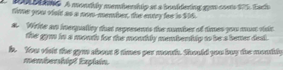 B00L De nte A montly membenhip at a bouldering gim coste 175. Each 
tie you visit as a non-member, the eny fee is $16. 
a. Wite an inequality that represens the number of times you must vist 
the gym in a month for the monthly membenh ip to be a better dea. 
b. You visht the gym abou 8 times per month. Should you buy the monkly 
membenhip! Explan